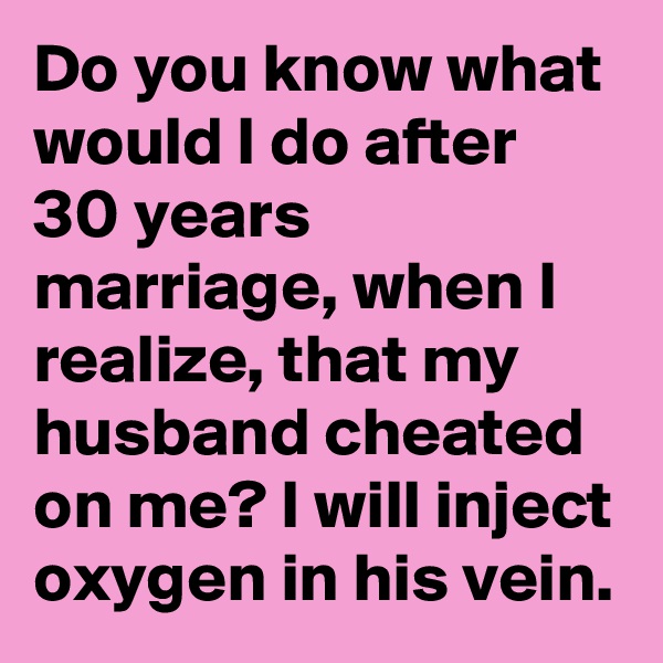 Do you know what would I do after 30 years marriage, when I realize, that my husband cheated on me? I will inject oxygen in his vein.