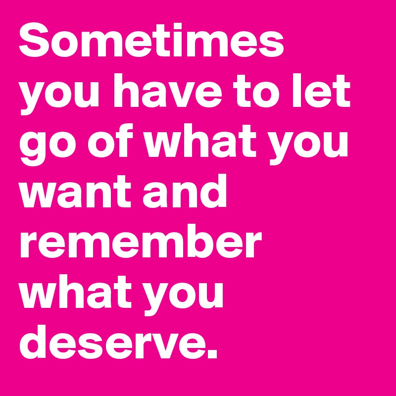 Sometimes you have to let go of what you want and remember what you deserve.