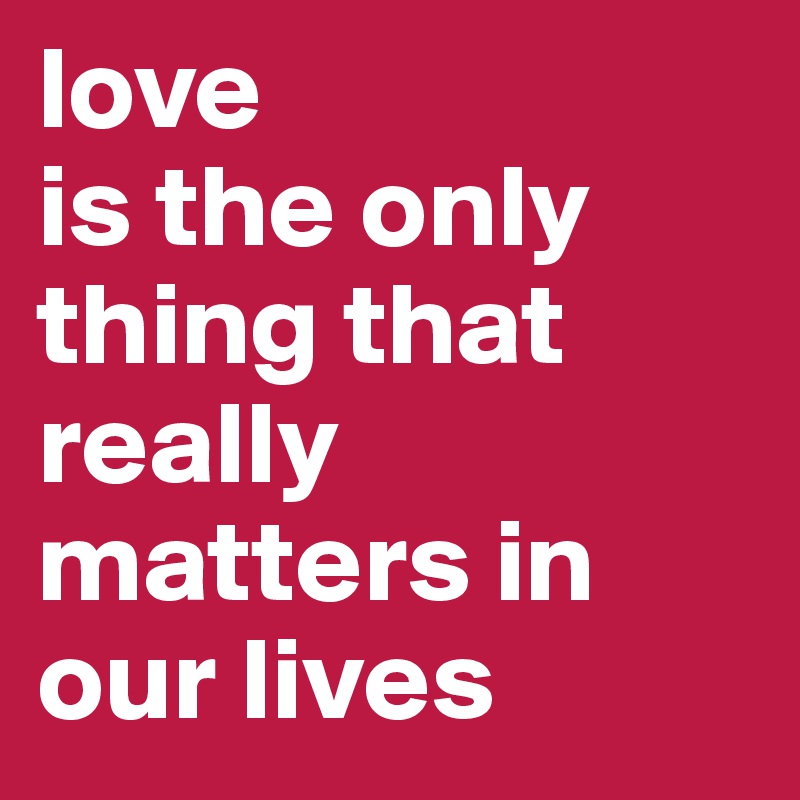 love 
is the only thing that really matters in our lives 