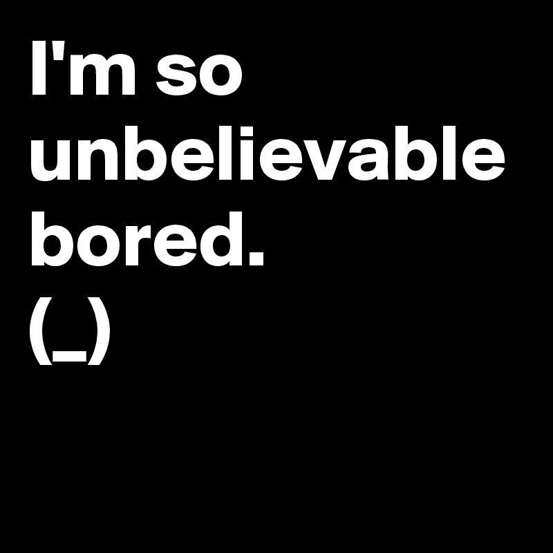I'm so unbelievable bored.
(?_?)