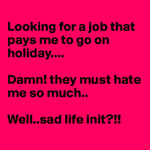 
Looking for a job that pays me to go on holiday....

Damn! they must hate me so much..

Well..sad life init?!!
