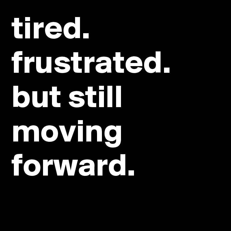 tired. frustrated. but still moving forward.
