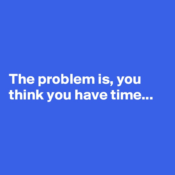



The problem is, you think you have time...




