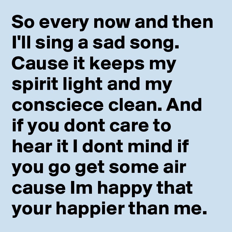 So every now and then I'll sing a sad song. Cause it keeps my spirit light and my consciece clean. And if you dont care to hear it I dont mind if you go get some air cause Im happy that your happier than me.