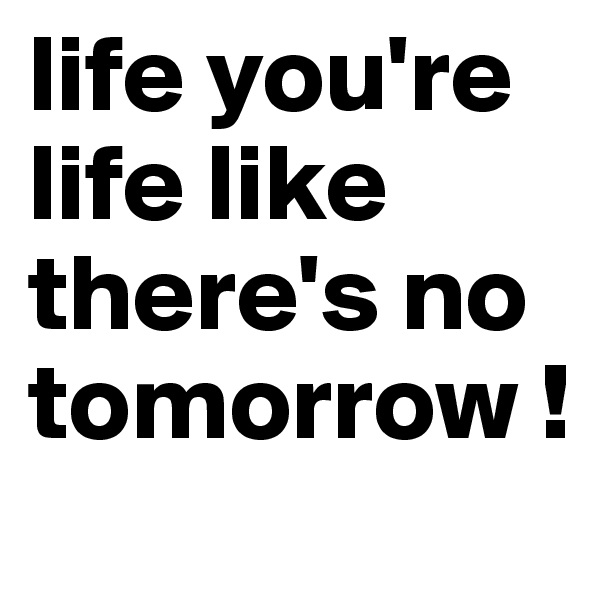 life you're life like there's no tomorrow ! 