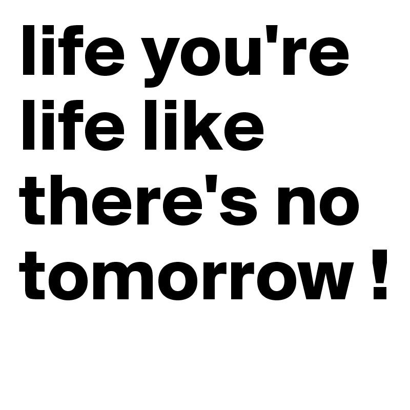 life you're life like there's no tomorrow ! 