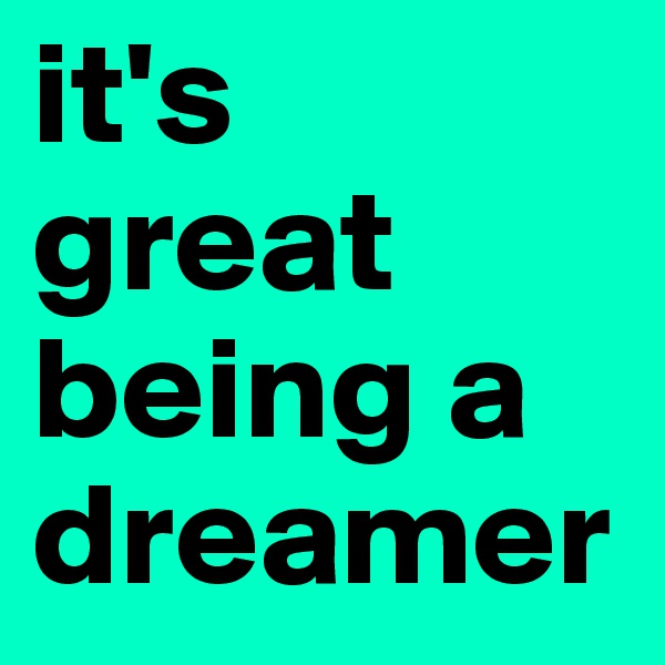 it's 
great being a dreamer