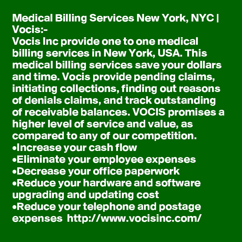 Medical Billing Services New York, NYC | Vocis:-
Vocis Inc provide one to one medical billing services in New York, USA. This medical billing services save your dollars and time. Vocis provide pending claims, initiating collections, finding out reasons of denials claims, and track outstanding of receivable balances. VOCIS promises a higher level of service and value, as compared to any of our competition. 
•	Increase your cash flow
•	Eliminate your employee expenses
•	Decrease your office paperwork
•	Reduce your hardware and software upgrading and updating cost
•	Reduce your telephone and postage expenses  http://www.vocisinc.com/