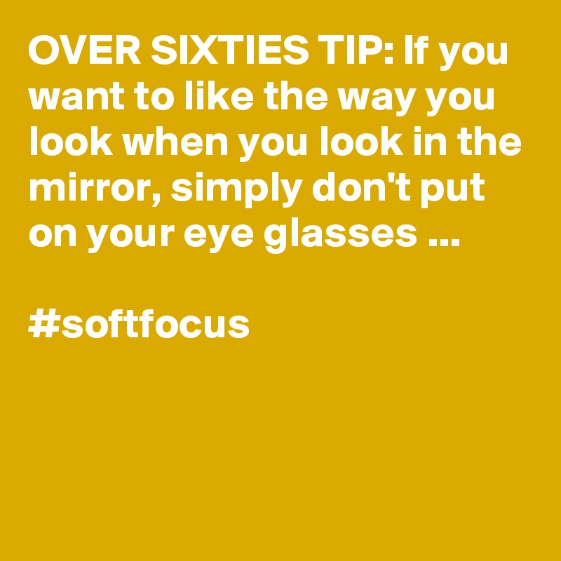 OVER SIXTIES TIP: If you want to like the way you look when you look in the mirror, simply don't put on your eye glasses ...

#softfocus


