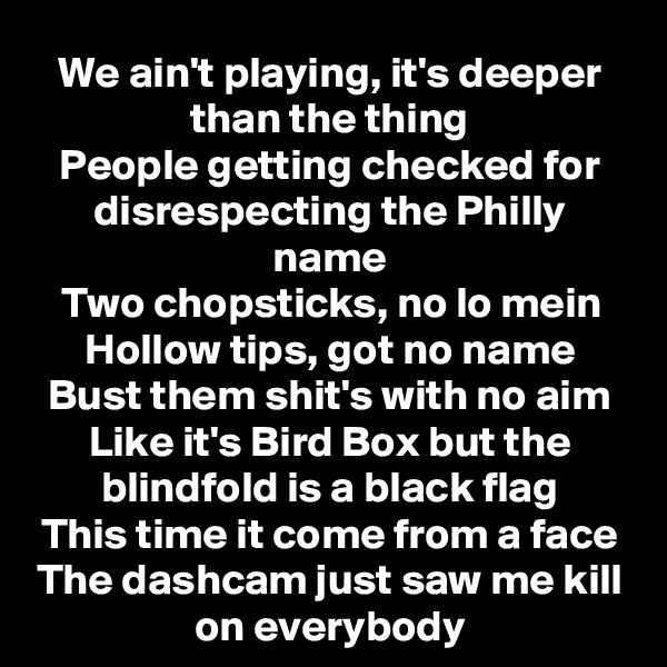 We ain't playing, it's deeper than the thing
People getting checked for disrespecting the Philly name
Two chopsticks, no lo mein
Hollow tips, got no name
Bust them shit's with no aim
Like it's Bird Box but the blindfold is a black flag
This time it come from a face
The dashcam just saw me kill on everybody