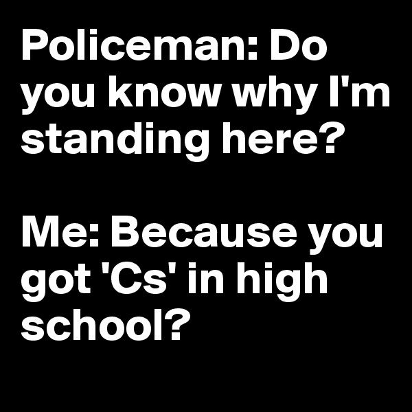 Policeman: Do you know why I'm standing here?

Me: Because you got 'Cs' in high school?