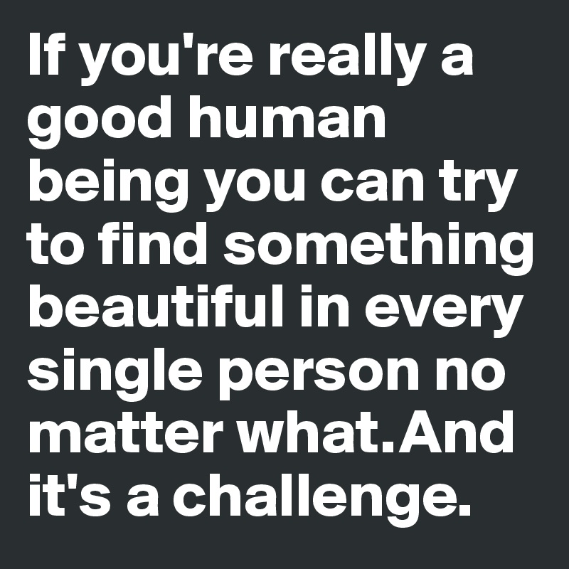 If you're really a good human   being you can try to find something beautiful in every single person no matter what.And it's a challenge. 