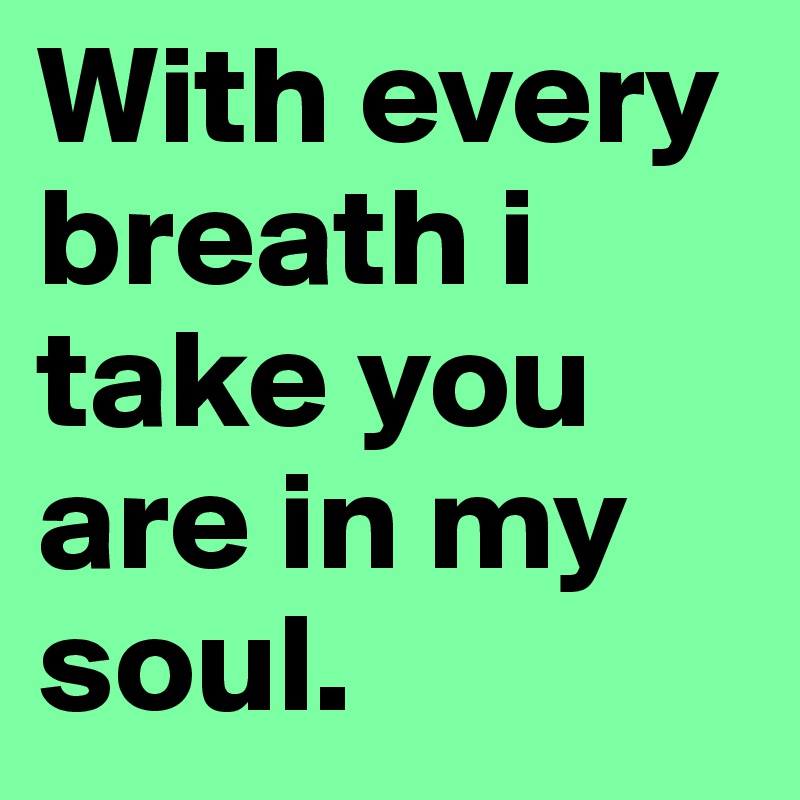 With every breath i take you are in my soul.