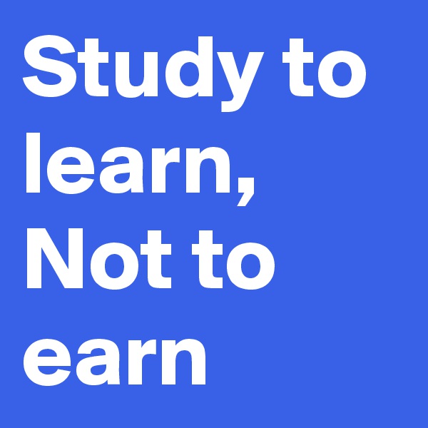 Study to learn, 
Not to earn