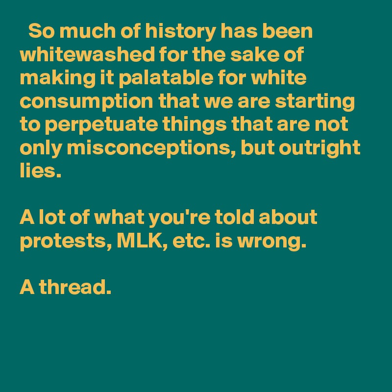   So much of history has been whitewashed for the sake of making it palatable for white consumption that we are starting to perpetuate things that are not only misconceptions, but outright lies. 

A lot of what you're told about protests, MLK, etc. is wrong.

A thread.
