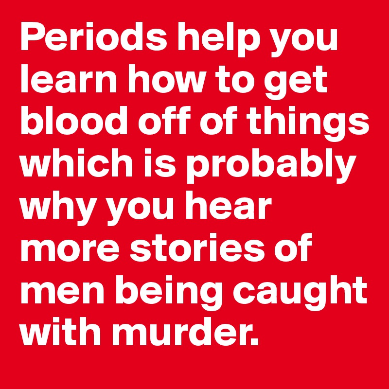 Periods help you learn how to get blood off of things which is probably why you hear more stories of men being caught with murder. 