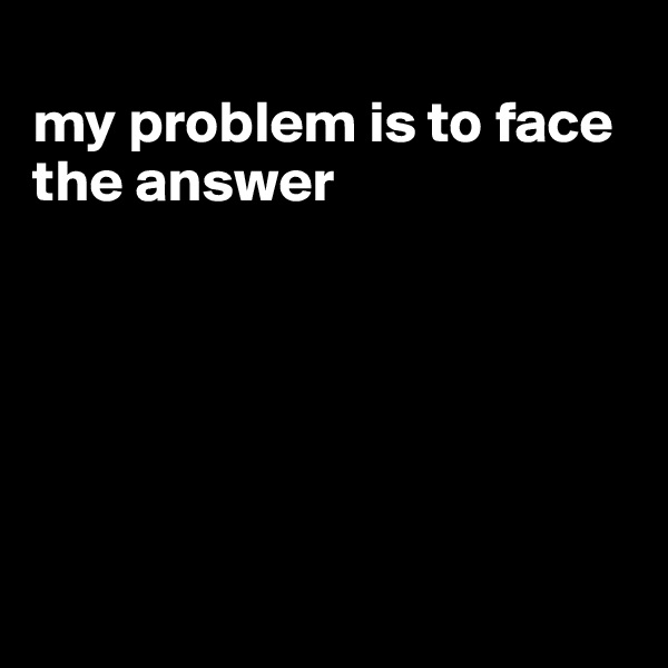 
my problem is to face the answer






