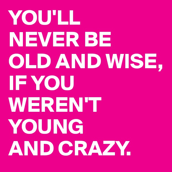 YOU'LL 
NEVER BE 
OLD AND WISE, 
IF YOU WEREN'T YOUNG 
AND CRAZY.