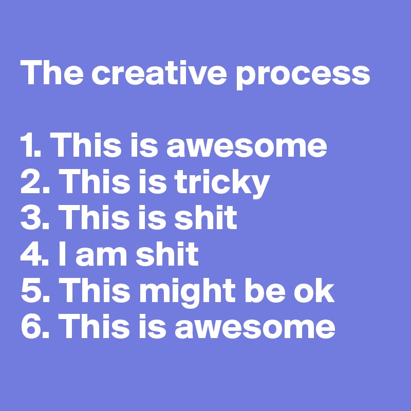 
The creative process

1. This is awesome
2. This is tricky
3. This is shit
4. I am shit
5. This might be ok
6. This is awesome       
