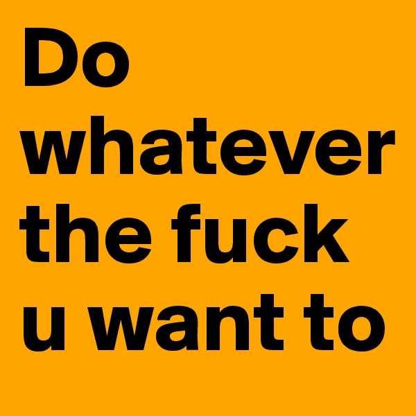 Do whatever the fuck u want to