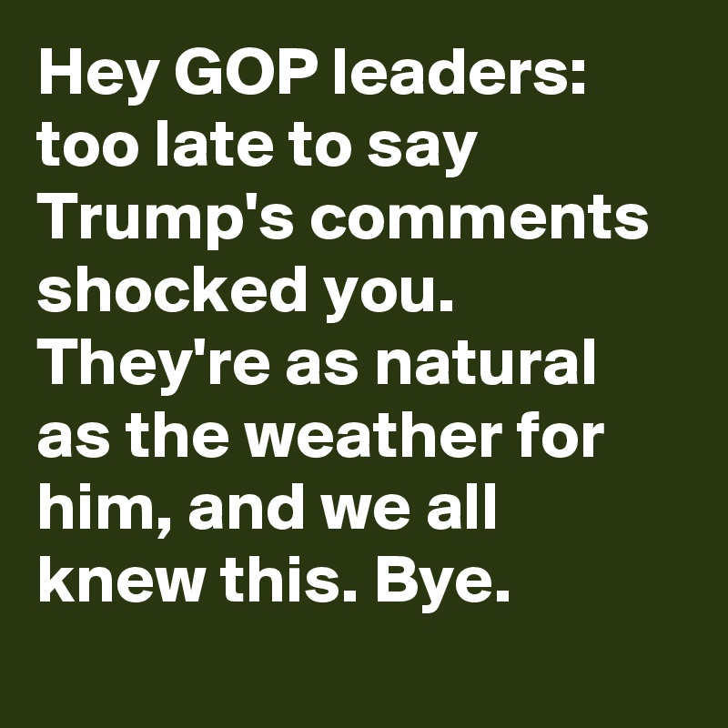 Hey GOP leaders: too late to say Trump's comments shocked you. They're as natural as the weather for him, and we all knew this. Bye.