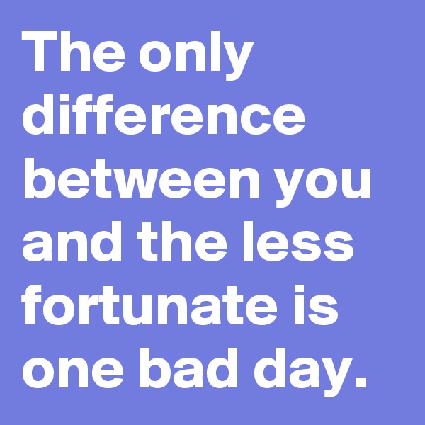 The only difference between you and the less fortunate is one bad day.