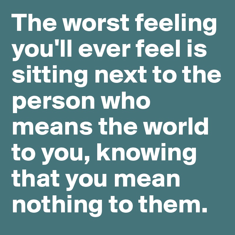 The worst feeling you'll ever feel is sitting next to the person who means the world to you, knowing that you mean nothing to them.