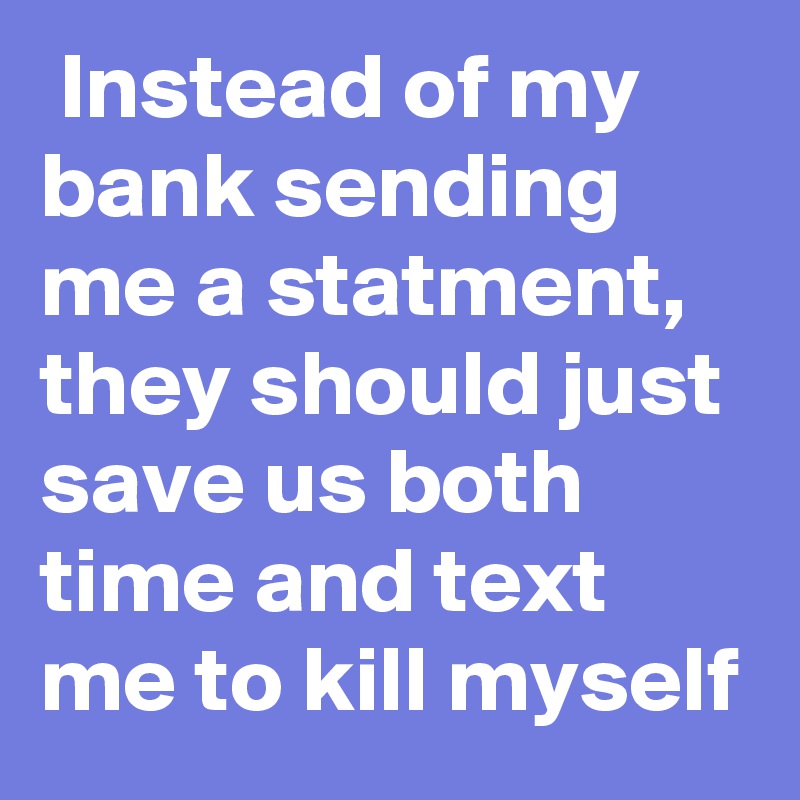  Instead of my bank sending me a statment, they should just save us both time and text me to kill myself