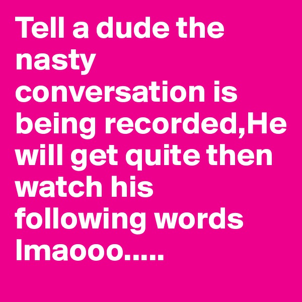 Tell a dude the nasty conversation is being recorded,He will get quite then watch his following words lmaooo.....