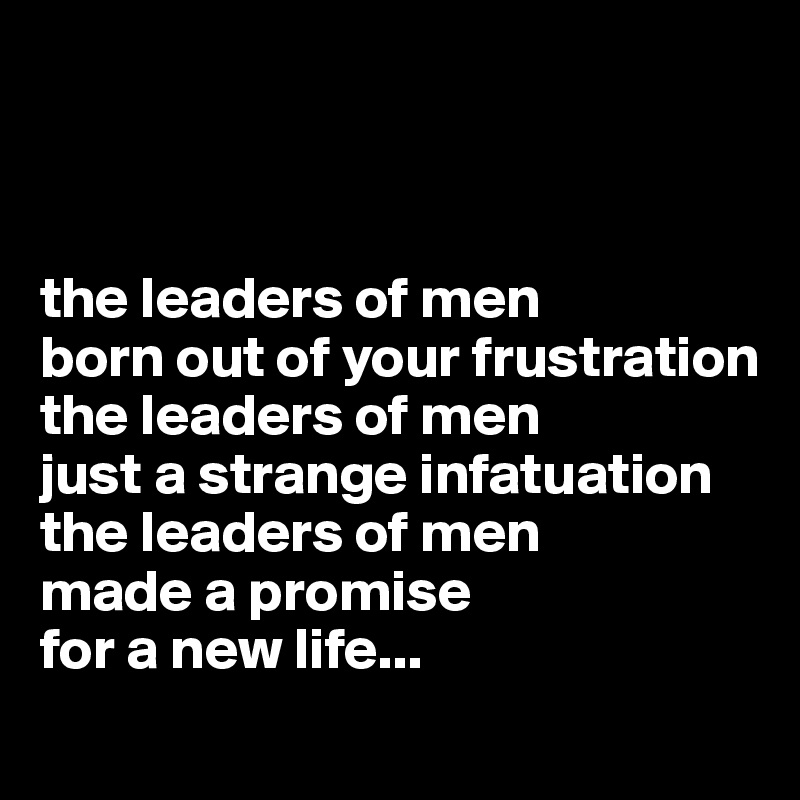 



the leaders of men
born out of your frustration
the leaders of men
just a strange infatuation
the leaders of men
made a promise 
for a new life...
