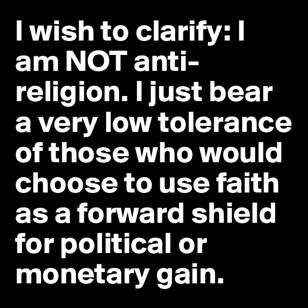 I wish to clarify: I am NOT anti-religion. I just bear a very low tolerance of those who would choose to use faith as a forward shield for political or monetary gain.