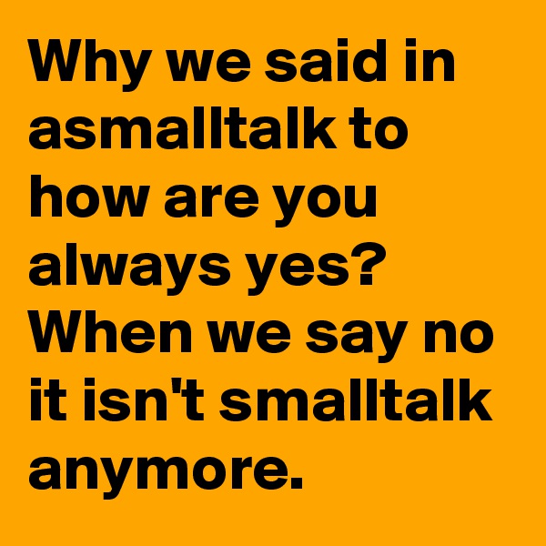 Why we said in asmalltalk to how are you always yes? When we say no it isn't smalltalk anymore.
