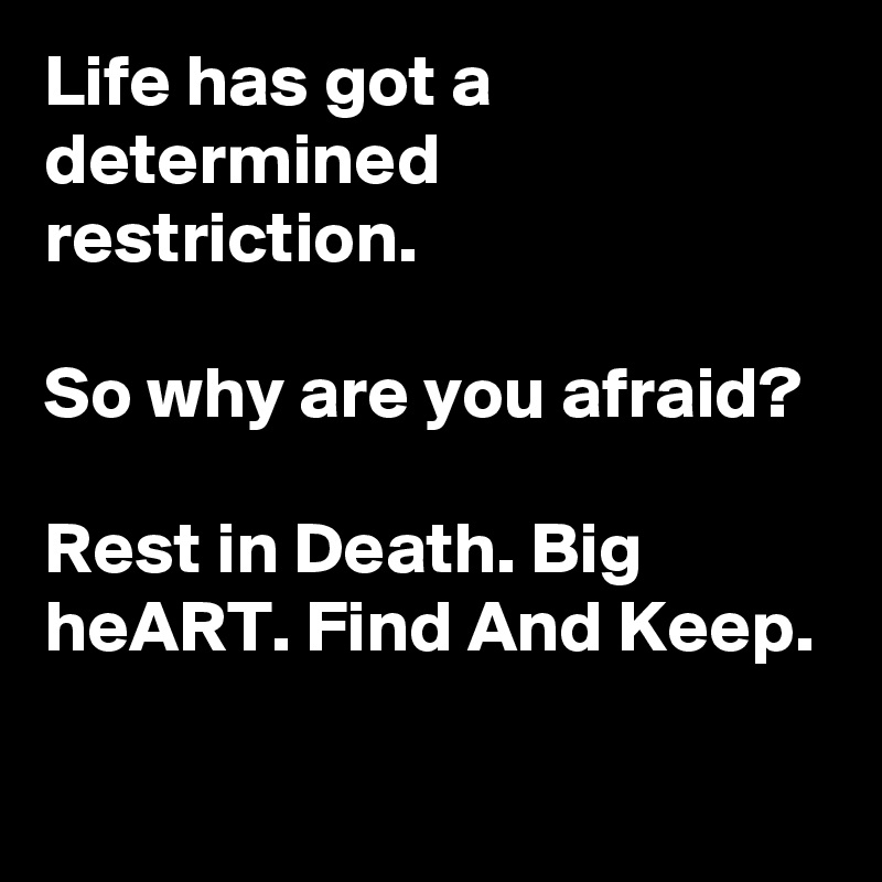 Life has got a determined restriction. 

So why are you afraid?

Rest in Death. Big heART. Find And Keep. 
 