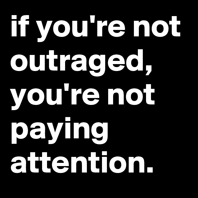 if you're not outraged, you're not paying attention.