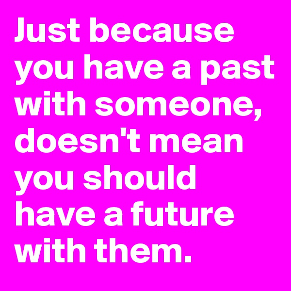 Just because you have a past with someone, doesn't mean you should have a future with them.