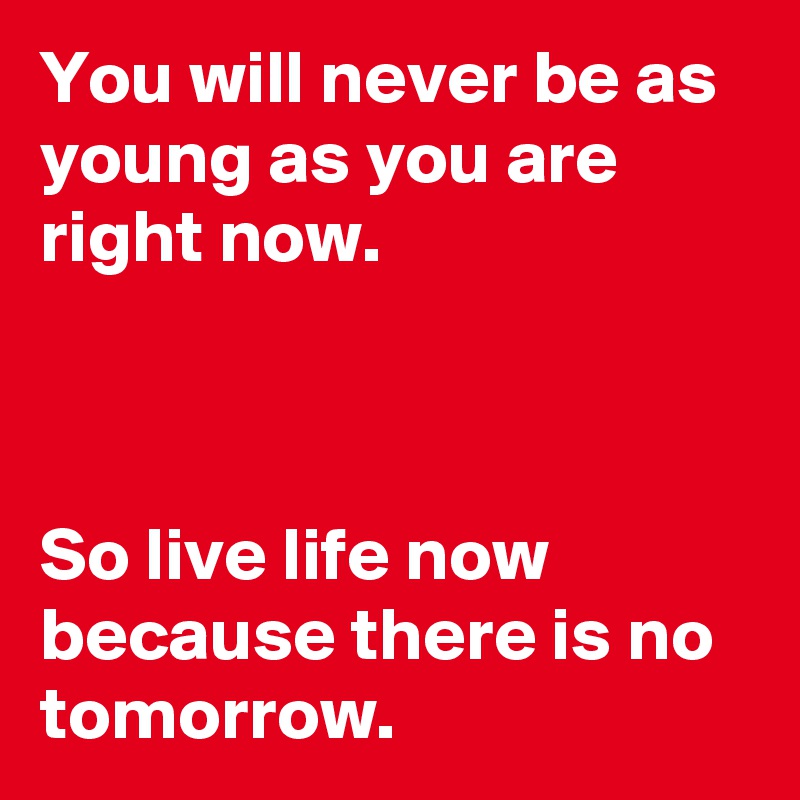 You will never be as young as you are right now. 

                                       
  
So live life now because there is no tomorrow. 