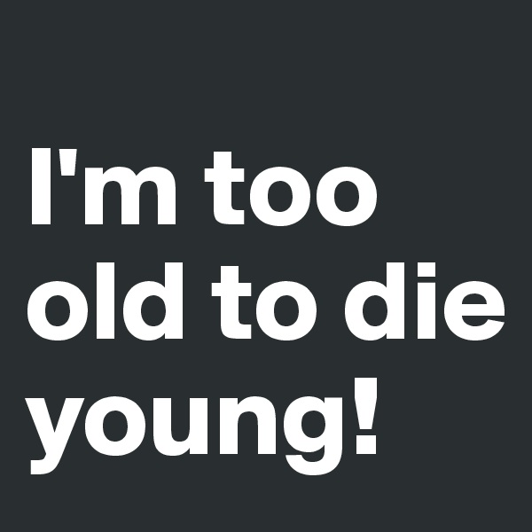 
I'm too old to die young! 