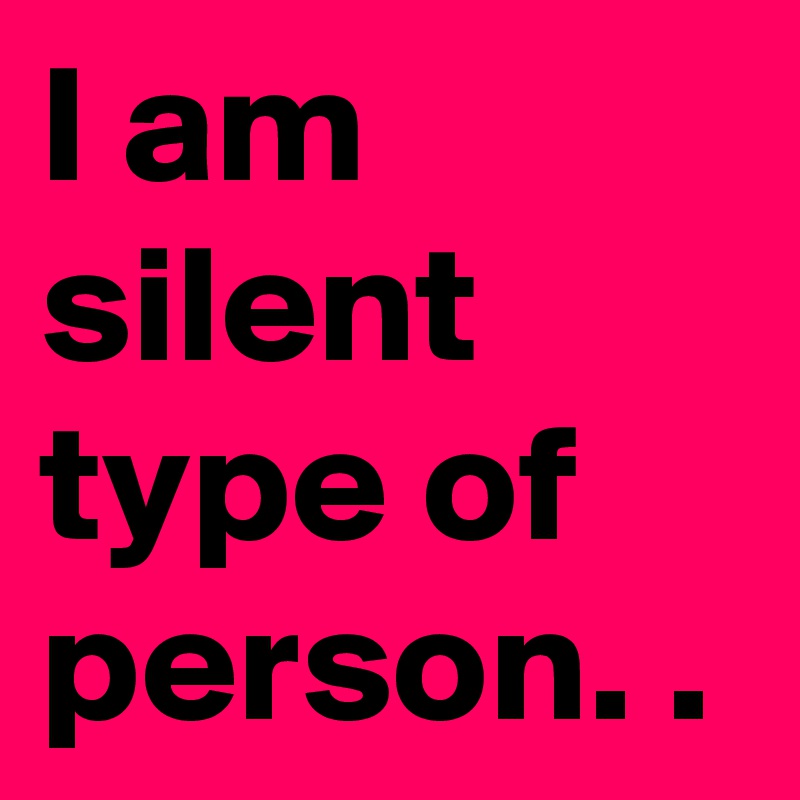 I am silent type of person. .