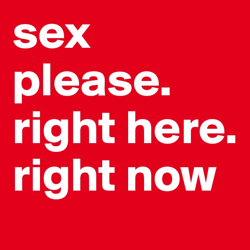 sex please. right here. right now 