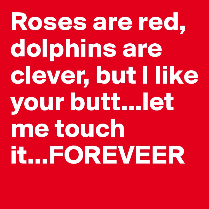 Roses are red, dolphins are clever, but I like your butt...let me touch it...FOREVEER