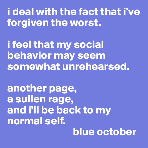 i deal with the fact that i've forgiven the worst. 

i feel that my social behavior may seem somewhat unrehearsed. 

another page,
a sullen rage,
and i'll be back to my normal self. 
                              blue october