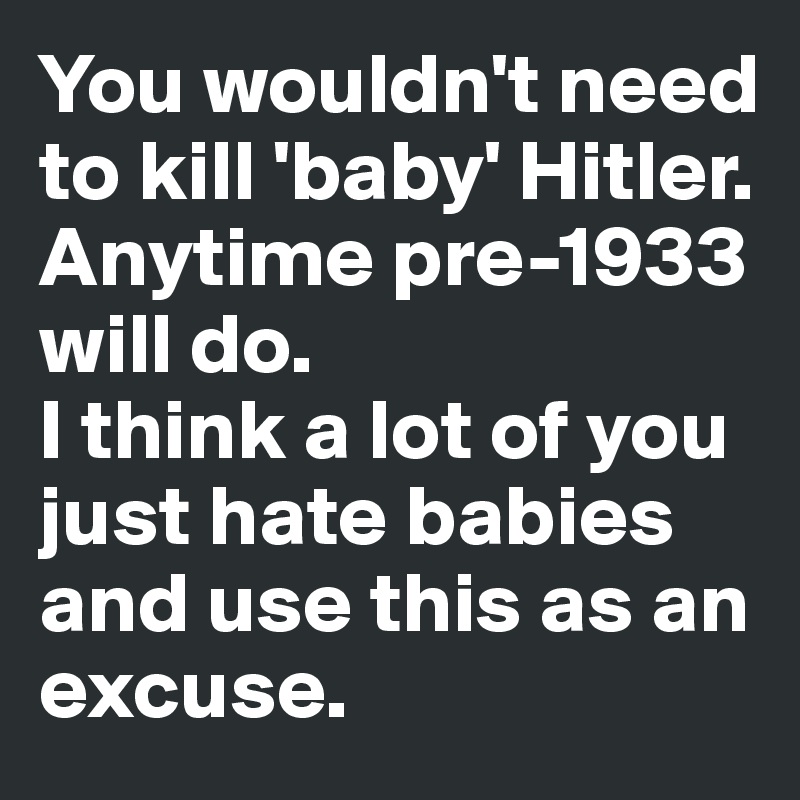 You wouldn't need 
to kill 'baby' Hitler. 
Anytime pre-1933 will do. 
I think a lot of you 
just hate babies 
and use this as an 
excuse. 