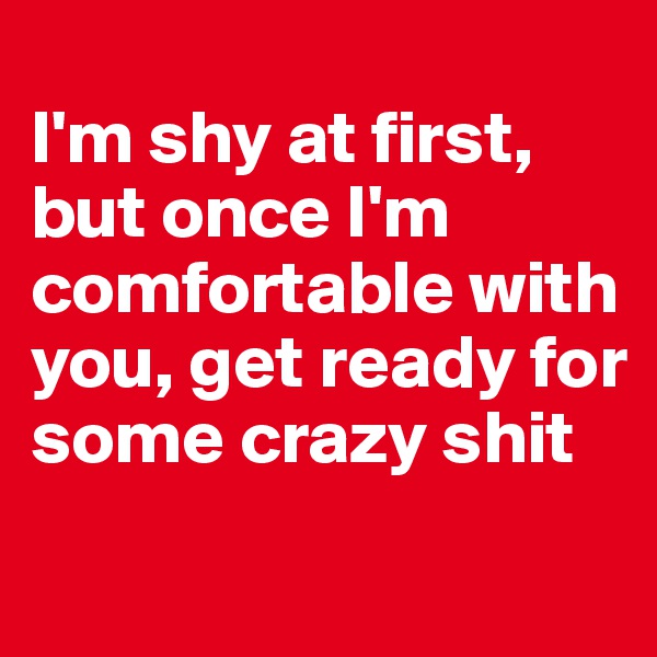 
I'm shy at first, but once I'm comfortable with you, get ready for some crazy shit
