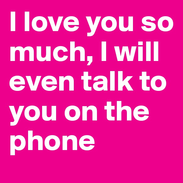 I love you so much, I will even talk to you on the phone