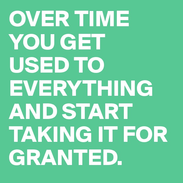 OVER TIME YOU GET 
USED TO EVERYTHING AND START TAKING IT FOR GRANTED.
