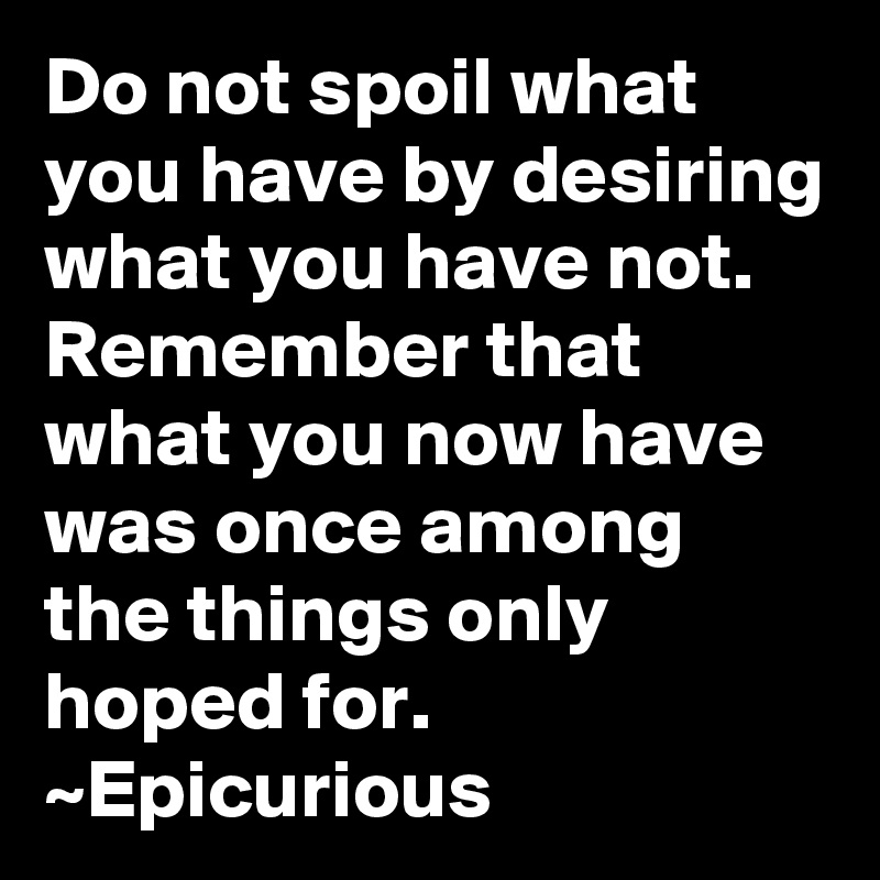 Do not spoil what you have by desiring what you have not.  Remember that what you now have was once among the things only hoped for.
~Epicurious