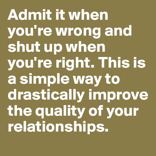 Admit it when you're wrong and shut up when you're right. This is a simple way to drastically improve the quality of your relationships.