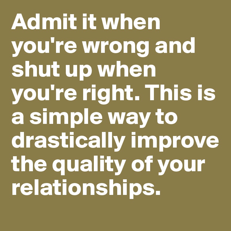 Admit it when you're wrong and shut up when you're right. This is a simple way to drastically improve the quality of your relationships.