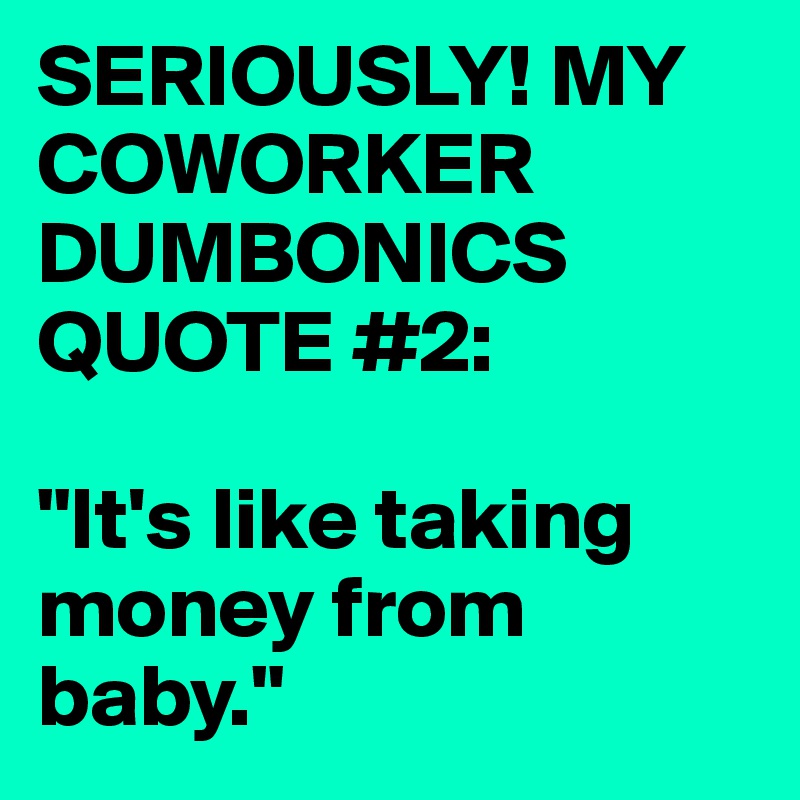 SERIOUSLY! MY COWORKER DUMBONICS QUOTE #2:

"It's like taking money from baby."
