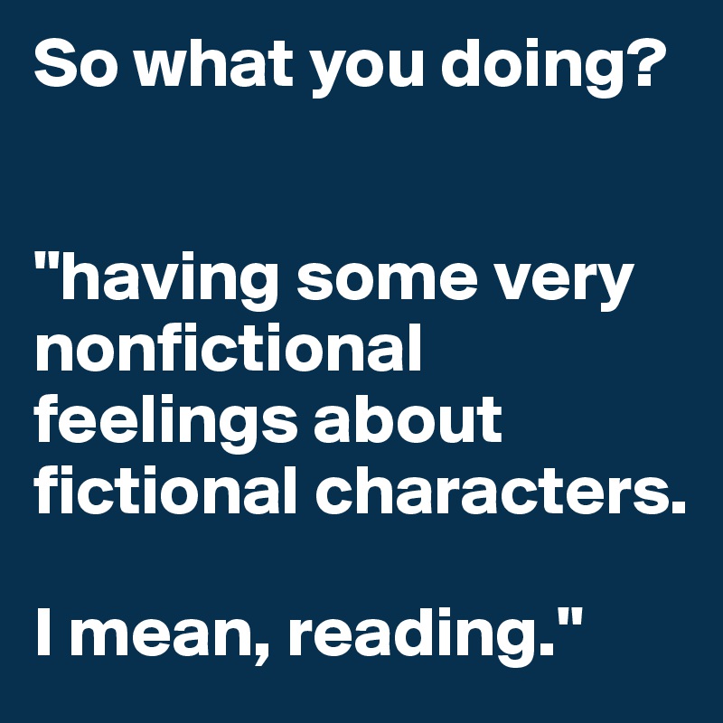 So what you doing?


"having some very nonfictional feelings about fictional characters. 

I mean, reading."